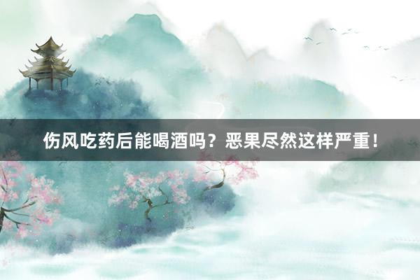 伤风吃药后能喝酒吗？恶果尽然这样严重！