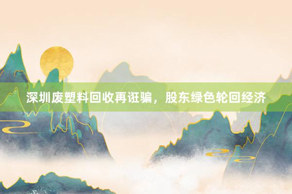 深圳废塑料回收再诳骗，股东绿色轮回经济