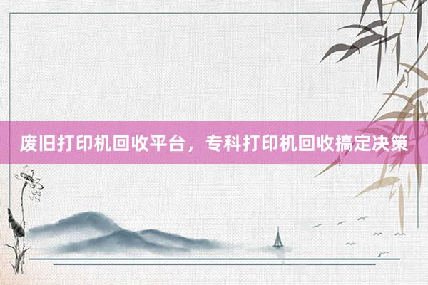废旧打印机回收平台，专科打印机回收搞定决策