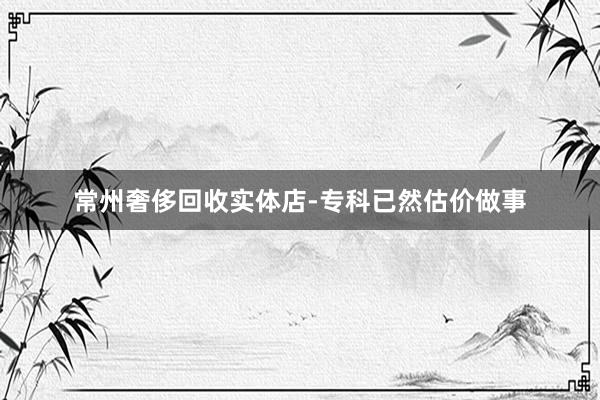 常州奢侈回收实体店-专科已然估价做事